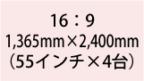 16:9 1,365mm×2,400(55インチ×4台)