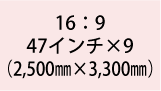 16:9 47インチ×9(2,500mm×3,300mm)