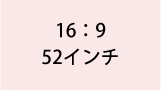 16:9 52インチ