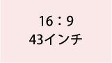 16:9 43インチ