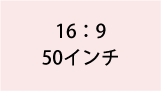 16:9 50インチ