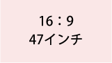 16:9 47インチ