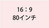 16:9 80インチ