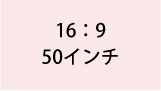 16:9 50インチ