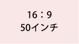 16:9 50インチ
