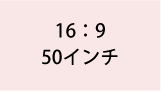 16:9 50インチ